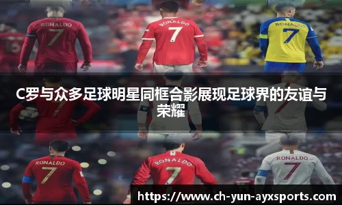 C罗与众多足球明星同框合影展现足球界的友谊与荣耀